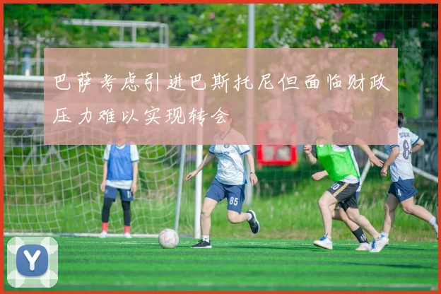 巴萨考虑引进巴斯托尼但面临财政压力难以实现转会