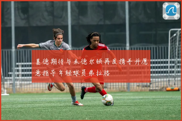 基德期待与米德尔顿再度携手并愿意指导年轻球员弗拉格