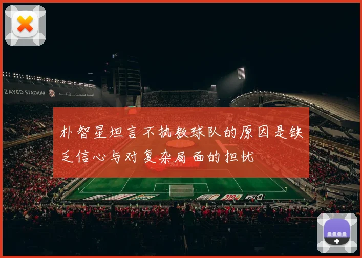 朴智星坦言不执教球队的原因是缺乏信心与对复杂局面的担忧