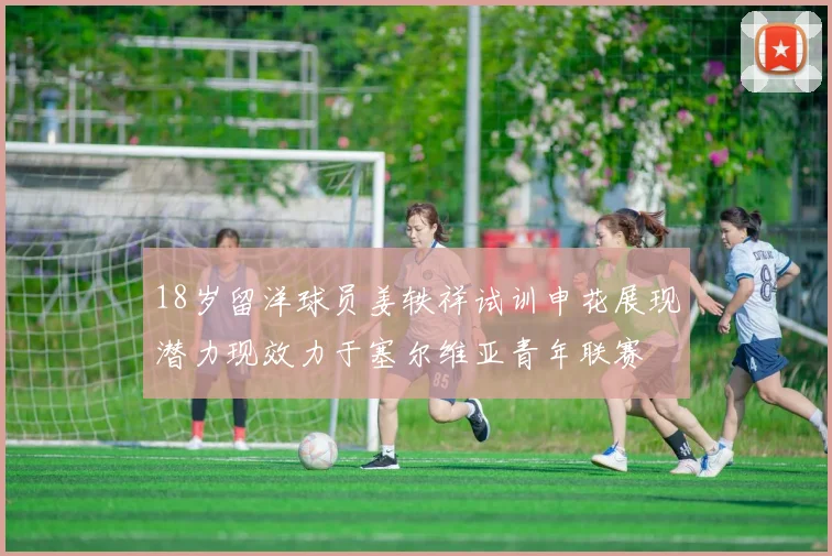 18岁留洋球员姜轶祥试训申花展现潜力现效力于塞尔维亚青年联赛