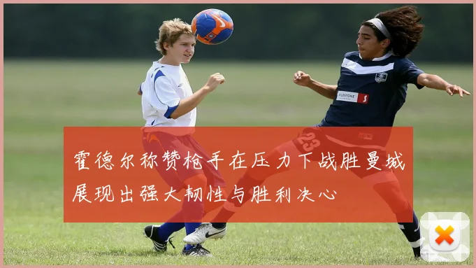 霍德尔称赞枪手在压力下战胜曼城展现出强大韧性与胜利决心