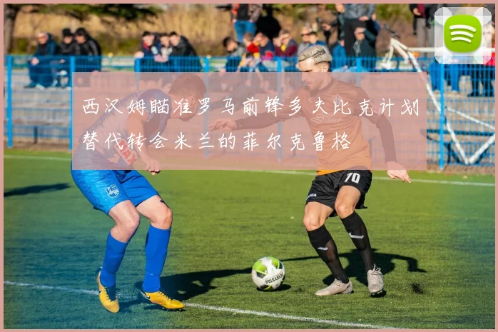 西汉姆瞄准罗马前锋多夫比克计划替代转会米兰的菲尔克鲁格