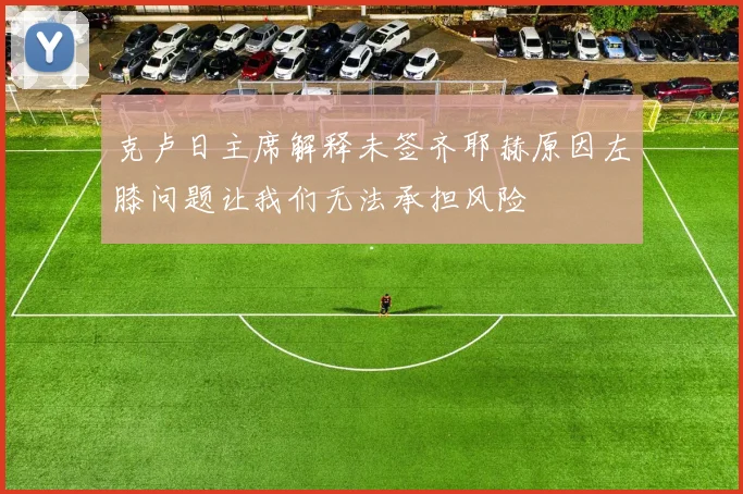 克卢日主席解释未签齐耶赫原因左膝问题让我们无法承担风险