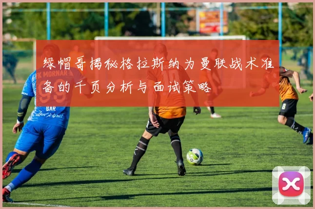 绿帽哥揭秘格拉斯纳为曼联战术准备的千页分析与面试策略