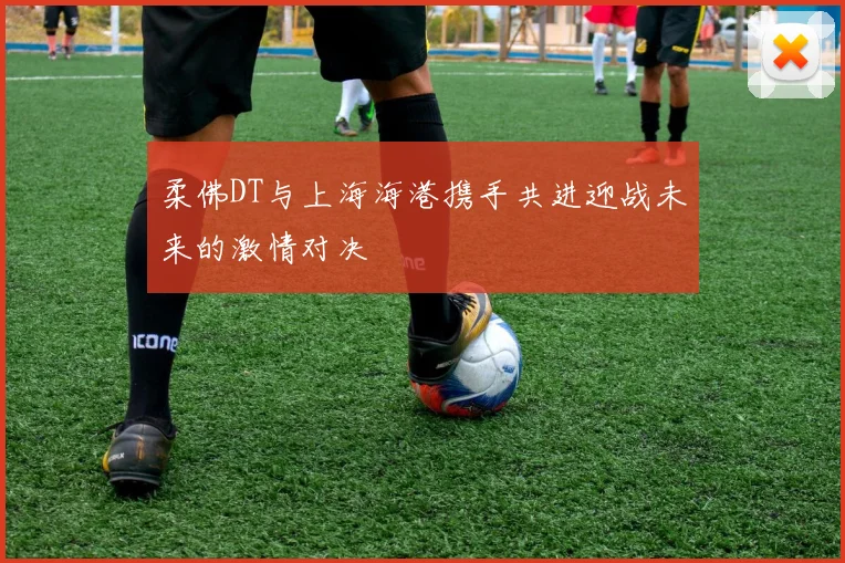 柔佛DT与上海海港携手共进迎战未来的激情对决