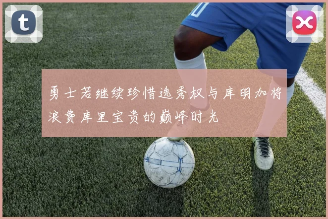 勇士若继续珍惜选秀权与库明加将浪费库里宝贵的巅峰时光