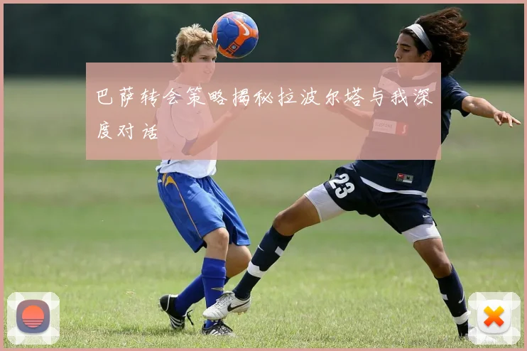 巴萨转会策略揭秘拉波尔塔与我深度对话