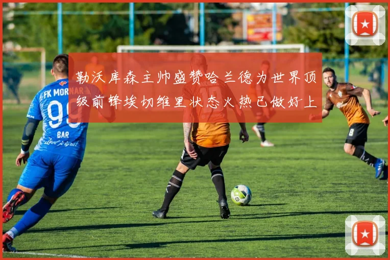 勒沃库森主帅盛赞哈兰德为世界顶级前锋埃切维里状态火热已做好上场准备