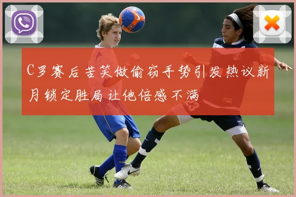 C罗赛后苦笑做偷窃手势引发热议新月锁定胜局让他倍感不满
